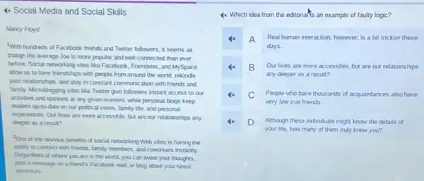 4x Social Media and Social Skills
Nancy Floyd
With hundreds of Facebook friends and Twitter followers.it seems as
though the average Joe is more popular and well-connected than ever
before. Social networking sites like Facebook, Friendster, and MySpace
allow us to form friendships with people from around the world, rekindle
past relationships, and stay in constant communication with friends and
family. Microblogging sites like Twitter give followers instant access to our
activities and opinions at any given moment, while personal blogs keep
readers up-to-date on our political views, family life, and personal
experiences. Our lives are more accessible, but are our relationships any
deeper as a result?
2One of the obvious benefits of social networking Web sites is having the
ability to connect with friends, family members, and coworkers instantly.
Regardless of where you are in the world , you can tweet your thoughts.
post a message on a friend's Facebook wall or blog about your latest
adventure.
4x Which idea from the editorians an example of faulty logic?
4x A Real human interaction, however is a bit trickier these
days.
B Our lives are more accessible, but are our relationships
any deeper as a result?
C People who have thousands of acquaintances also have
very few true friends.
D Although these individuals might know the details of
your life, how many of them truly know you?