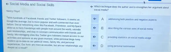 4x Social Media and Social Skills
Nancy Floyd
With hundreds of Facebook friends and Twitter followers it seems as
though the average Joe is more popular and well-connected than ever
before. Social networking sites like Facebook, Friendster, and MySpace
allow us to form friendships with people from around the world, rekindle
past relationships, and stay in constant communication with friends and
family. Microblogging sites like Twitter give followers instant access to our
activities and opinions at any given moment, while personal blogs keep
readers up-to-date on our political views, family life, and personal
experiences. Our lives are more accessible, but are our relationships any
deeper as a result?
4x Which technique does the author use to strengthen her argument about
social media?
4x A addressing both positive and negative aspects
B describing the various uses of social media
C providing statistics on social media usage
4x D using personal testimonies