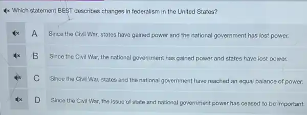 4x Which statement BEST describes changes in federalism in the United States?
A
Since the Civil War.states have gained power and the national government has lost power.
B
Since the Civil War.the national government has gained power and states have lost power.
C
Since the Civil War,states and the national government have reached an equal balance of power.
D
Since the Civil War,the issue of state and national government power has ceased to be important.