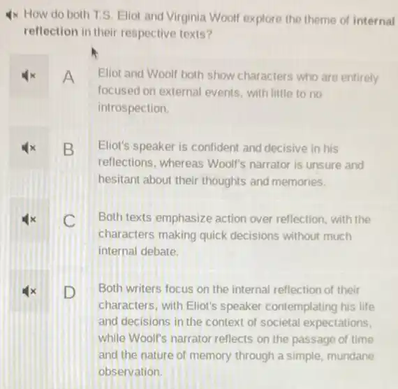 4x How do both T.S. Eliot and Virginia Woolf explore the theme of internal
reflection in their respective texts?
A Eliot and Woolf both show characters who are entirely
focused on external events with little to no
introspection.
x B Eliot's speaker is confident and decisive in his
reflections, whereas Woolf's narrator is unsure and
hesitant about their thoughts and memories.
C Both texts emphasize action over reflection, with the
characters making quick decisions without much
internal debate.
D Both writers focus on the internal reflection of their
characters, with Eliot's speaker contemplating his life
and decisions in the context of societal expectations.
while Wool's narrator reflects on the passage of time