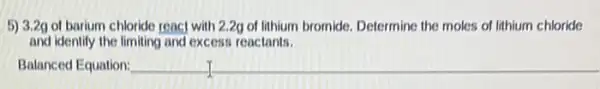 5) 3.2g of barium chloride reac] with 2.2g of lithium bromide Determine the moles of lithium chloride
and identify the limiting and excess reactants.
__ __