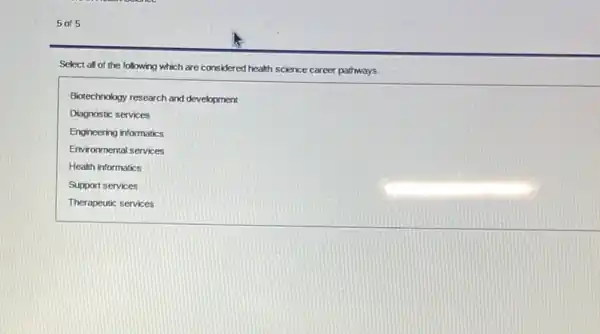 5 of 5
Select all of the following which are considered health science career pathways.
Biotechnology research and development
Diagnostic services
Engineering informatics
Environmental services
Health informatics
Support services
Therapeutic services