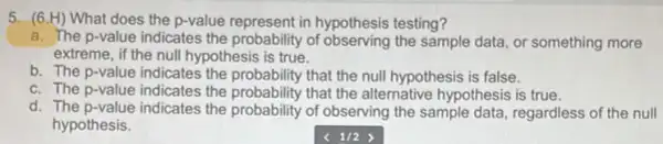 5. (6.H) What does the p-value represent in hypothesis testing?
a. The p-value indicates the probability of observing the sample data, or something more
extreme, if the null hypothesis is true.
b. The p-value indicates the probability that the null hypothesis is false.
c. The p-value indicates the probability that the alternative hypothesis is true.
d. The p-value indicates the probability of observing the sample data, regardless of the null
hypothesis.