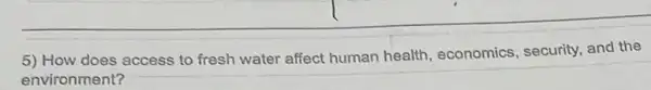 5) How does access to fresh water affect human health, economics , security, and the
environment?