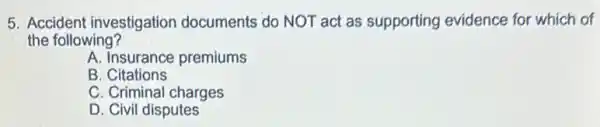 5. Accident investigation documents do NOT act as supporting evidence for which of
the following?
A. Insurance premiums
B . Citations
C. Criminal charges
D. Civil disputes