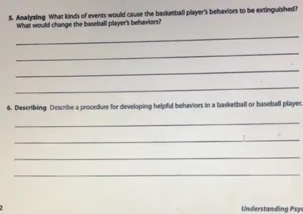 5. Analyzing What kinds of events would cause the basketball player's behaviors to be extinguished?
What would change the baseball player's behaviors?
__
6. Describing Describe a procedure for developing helpful behaviors in a basketball or baseball player.
__