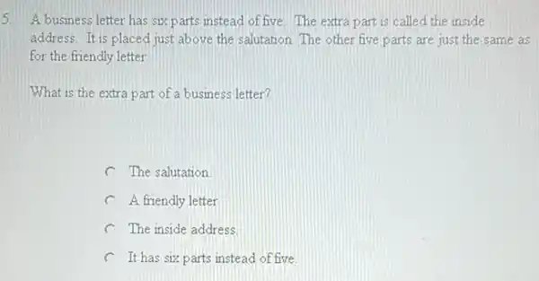 5 A busmess letter has six parts instead of five The extra part is called the inside
address. It is placed just above the salutation. The other five parts are just the same as
for the friendly letter
What is the extra part of a business letter?
C The salutation
C A friendly letter
C The inside address
C It has six parts instead of five.