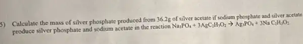 5) Calculate the mass of silver phosphate produced from 36.2g of silver acetate if sodium phosphate and silver acetate
produce silver phosphate and sodium acetate in the reaction
Na_(3)PO_(4)+3AgC_(2)H_(3)O_(2)arrow Ag_(3)PO_(4)+3NaC_(2)H_(3)O_(2)