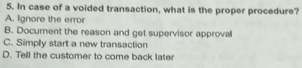 5. In case of a voided transaction, what is the proper procedure?
A. Ignore the error
B. Document the reason and get supervisor approval
C. Simply start a new transaction
D. Tell the customer to come back later