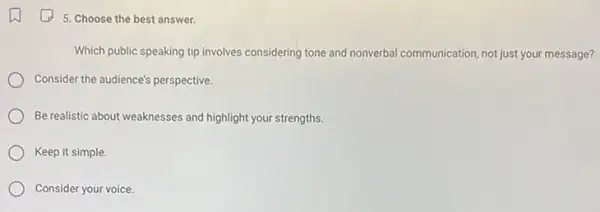 5. Choose the best answer.
Which public speaking tip involves considering tone and nonverbal communication, not just your message?
Consider the audience's perspective.
Be realistic about weaknesses and highlight your strengths.
Keep it simple.
Consider your voice.