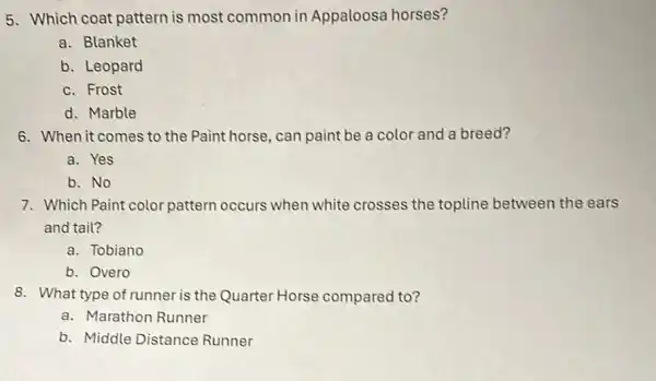 5. Which coat pattern is most common in Appaloosa horses?
a. Blanket
b. Leopard
c. Frost
d. Marble
6. When it comes to the Paint horse, can paint be a color and a breed?
a. Yes
b. No
7. Which Paint color pattern occurs when white crosses the topline between the ears
and tail?
a. Tobiano
b. Overo
8. What type of runner is the Quarter Horse compared to?
a. Marathon Runner
b. Middle Distance Runner