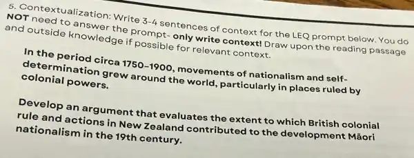 5 Contextualization:Write
3-4 sentences of context for the LEQ prompt below.You do
NOT need to answer the prompt-only write context!Draw upon the reading passage
and outside knowledge if possible for relevant context.
In the period circa
1750-1900 movements of nationalism and self-
determination grew around the world, particularly in places ruled by
colonial powers.
Develop an argument that evaluates the extent to which British colonial
rule and actions in New Zealand contributed to the development : Mãori
nationalism in the 19th century.