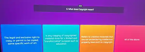 5. What does Copuright meon?
The legal and exclusive right to
copy, or permit to be copled
some specific work of ort
Is ony copying of copyrighted
done for a	and
"transformative" purpose such as
educotion
Refers to creative materials that
are not protected by intellectual
property lows such as copyright
All of the obove