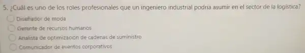 5. ¿Cuáles uno de los roles profesionales que un ingeniero industrial podría asumir en el sector de la logistica?
Diseñador de moda
Gerente de recursos humanos
Analista de optimización de cadenas de suministro
Comunicado de eventos corporativos