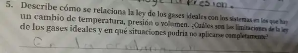 5. Desc ribe cómo se rel acio na la ley de los gases ideales conlossistemas en losque has
un can bio de temp eratura,presi
de lo s gases ide eales y en qu é situacio nes podria no aplicarse completamente?
__