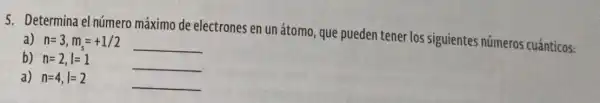 5. Determina el número máximo de electrones en un átomo que pueden tener los siguientes números cuánticos:
a) n=3,m_(s)=+1/2 __
b) n=2,l=1	__
a) n=4,l=2	__