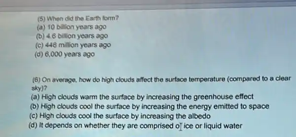 (5) When did the Earth form?
(a) 10 billion years ago
(b) 4.6 billion years ago
(c) 446 million years ago
(d) 6,000 years ago
(6) On average, how do high clouds affect the surface temperature (compared to a clear
sky)?
(a) High clouds warm the surface by increasing the greenhouse effect
(b) High clouds cool the surface by increasing the energy emitted to space
(c) High clouds cool the surface by increasing the albedo
(d) It depends on whether they are comprised of ice or liquid water