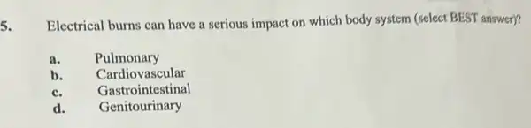 5. Electrical burns can have a serious impact on which body system (select BEST answer)?
a. Pulmonary
b. Cardiovascular
c. Gastrointestinal
d. Genitourinary