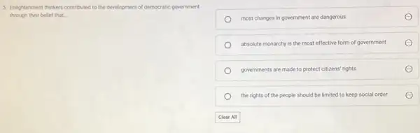 5. Enlightenment thinkers contributed to the development of democratic government
through their belief that. __
most changes in government are dangerous
absolute monarchy is the most effective form of government
governments are made to protect citizens' rights
the rights of the people should be limited to keep social order