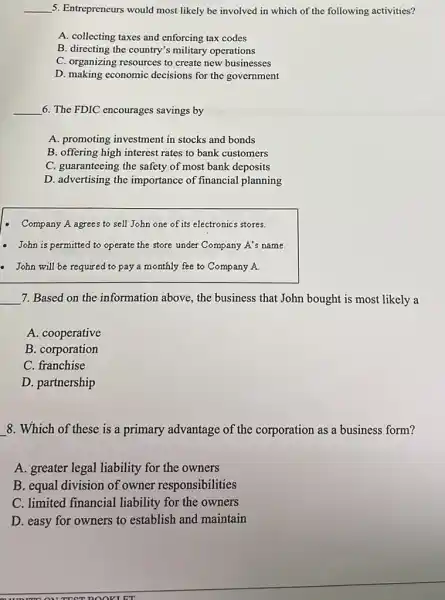 __ 5. Entrepreneurs would most likely be involved in which of the following activities?
A. collecting taxes and enforcing tax codes
B. directing the country's military operations
C. organizing resources to create new businesses
D. making economic decisions for the government
__ 6. The FDIC encourages savings by
A. promoting investment in stocks and bonds
B. offering high interest rates to bank customers
C. guaranteeing the safety of most bank deposits
D. advertising the importance of financial planning
Company A agrees to sell John one of its electronics stores.
- John is permitted to operate the store under Company A's name.
- John will be required to pay a monthly fee to Company A.
__ 7. Based on the information above, the business that John bought is most likely a
A. cooperative
B. corporation
C. franchise
D. partnership
8. Which of these is a primary advantage of the corporation as a business form?
A. greater legal liability for the owners
B. equal division of owner responsibilities
C. limited financial liability for the owners
D. easy for owners to establish and maintain