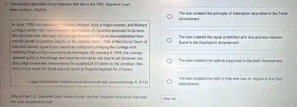 5. This excerpt describes circumstances that led to the 1967 Supreme Court
case Loving v. Virginla.
In June, 1958, two residents of Virginla, Mildred Jeter a Negro woman, and Richard
Loving, a white man, were married in the District of Columbia pursuant to its laws.
Shortly after their marriage the Lovings returned to Virginia and established their
marital abode in Caroline County. At the October Term, 1958, of the Circuit Court of
Caroline County, a grand jury issued an Indictment charging the Lovings with
violating Virginia's ban on Interracial marriages. On January 6, 1959, the Lovings
pleaded gulity to the charge, and were sentenced to one year in Jail;however, the
trial judge suspended the sentence for a period of 25 years on the condition that
the Lovings leave the State and not return to Virginia together for 25 years.
Legal Information (nstitute, www.law cornell.edu (accessed May 9,2019)
Why did the U.S Supreme Court unanimously rule that Virginia's interracial marriage
law was unconstitutional?
The ban violated the principle of federalism described in the Tenth
Amendment.
The ban violated the equal protection and due process clauses
found in the Fourteenth Amendment.
The ban viclated the right to a jury trial in the Sixth Amendment.
The ban violated the right to free exercise of religion in the First
Amendment.