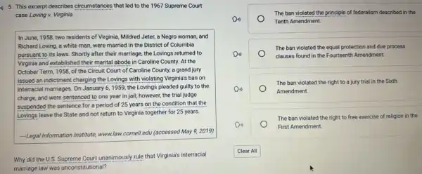 a) 5. This excerpt describes circumstances that led to the 1967 Supreme Court
case Loving v. Virginia.
In June, 1958, two residents of Virginia, Mildred Jeter, a Negro woman and
Richard Loving, a white man, were married in the District of Columbia
pursuant to its laws Shortly after their marriage , the Lovings returned to
Virginia and established their marital abode in Caroline County. At the
October Term, 1958, of the Circuit Court of Caroline County, a grand jury
issued an indictment charging the Lovings with violating Virginia's ban on
interracial marriages. On January 6, 1959, the Lovings pleaded guilty to the
charge, and were sentenced to one year in jail; however, the trial judge
suspended the sentence for a period of 25 years on the condition that the
Lovings leave the State and not return to Virginia together for 25 years.
-Legal Information Institute, www.law.cornell.edu (accessed May 9,2019)
Why did the U.S.Supreme Court unanimously rule that Virginia's interracial
marriage law was unconstitutional?
The ban violated the principle of federalism described in the
Tenth Amendment.
The ban violated the equal protection and due process
clauses found in the Fourteenth Amendment.
The ban violated the right to a jury trial in the Sixth
Amendment.
The ban violated the right to free exercise of religion in the
First Amendment.