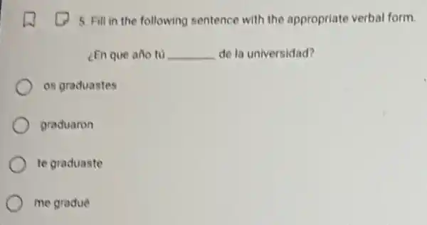 5. Fill in the following sentence with the appropriate verbal form.
[En que año tú __ de la universidad?
os graduastes
graduaron
te graduaste
me gradué