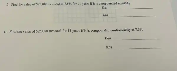 5. Find the value of 25,000 invested at 7.5%  for 11 years if it is compounded monthly
Eqn
__
Ans
__
6. Find the value of 25,000 invested for 11 years if it is compounded continuously at 7.5% 
Eqn __
Ans __