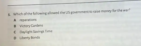 5. Which of the following allowed the US government to raise money for the war?
A reparations
B Victory Gardens
C Daylight Savings Time
D Liberty Bonds