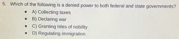 5. Which of the following is a denied power to both federal and state governments?
A) Collecting taxes
B) Declaring war
C) Granting titles of nobility
D) Regulating immigration