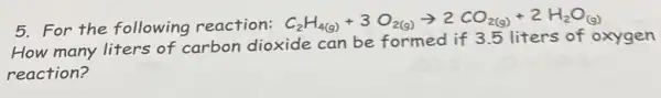 5. For the following reaction: C_(2)H_(4(g))+3O_(2(g))arrow 2CO_(2(g))+2H_(2)O_((g))
How many liters of carbon dioxide can be formed if 3.5 liters of oxygen
reaction?