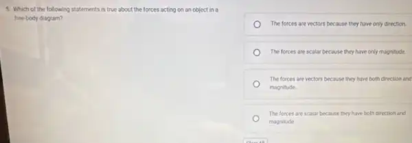 5. Which of the following statements is true about the forces acting on an object in a
free-body diagram?
The forces are vectors because they have only direction.
The forces are scalar because they have only magnitude.
The forces are vectors because they have both direction and
magnitude
The forces are scalar because they have both direction and
magnitude