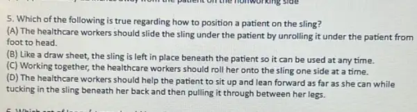 5. Which of the following is true regarding how to position a patient on the sling?
(A) The healthcare workers should slide the sling under the patient by unrolling it under the patient from
foot to head.
(B) Like a draw sheet, the sling is left in place beneath the patient so it can be used at any time.
(C) Working together, the healthcare workers should roll her onto the sling one side at a time.
(D) The healthcare workers should help the patient to sit up and lean forward as far as she can while
tucking in the sling beneath her back and then pulling it through between her legs.