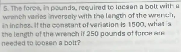 5. The force, in pounds, required to loosen a bolt with a
wrench varies inversely with the length of the wrench,
in inches. If the constant of variation is 1500 . what is
the length of the wrench if 250 pounds of force are
needed to loosen a bolt?