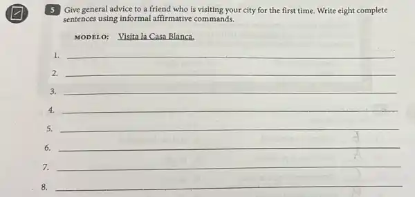 5 Give general advice to a friend who is visiting your city for the first time. Write eight complete
sentences using informal affirmative commands.
MODELO: Visita la Casa Blanca.
1. __
2.
__
3. __
4.
__
5.
__
6.
__
7.
__
8. __