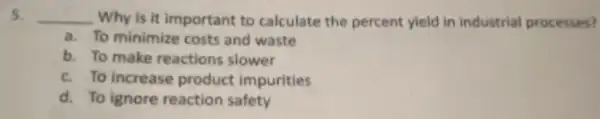 5. __ Why is it important to calculate the percent yield in industrial processes?
a. To minimize costs and waste
b. To make reactions slower
c. To increase product impurities
d. To ignore reaction safety