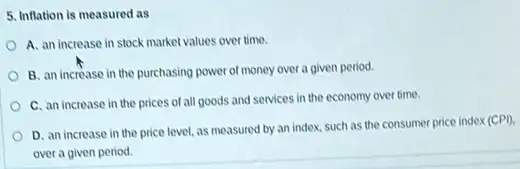 5. Inflation is measured as
A. an increase in stock market values over time.
B. an increase in the purchasing power of money over a given period.
C. an increase in the prices of all goods and services in the economy over time.
D. an increase in the price level, as measured by an index.such as the consumer price index (CPD.
over a given period.