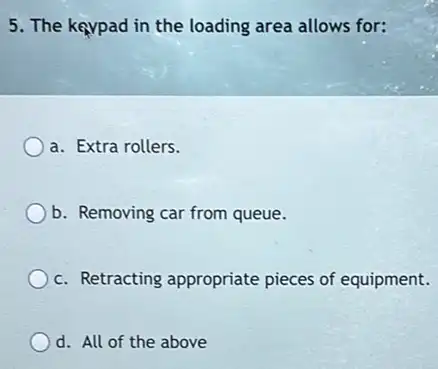 5. The kaypad in the loading area allows for:
a. Extra rollers.
b. Removing car from queue.
c. Retracting appropriate pieces of equipment.
d. All of the above