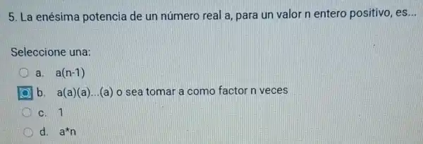 5. La enésima potencia de un número real a, para un valor n entero positivo, es
Seleccione una:
a. a(n-1)
b. a(a)(a)...(a) o sea tomar a como factor n veces
D c. 1
d. a^star n