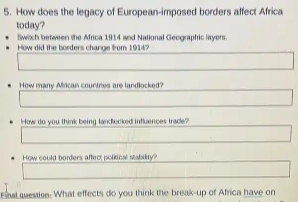 5. How does the legacy of European-imposec borders affect Africa
today?
Swich between the Africa 1014 and National Geographic layers.
How did the border change from 1014?
square 
How many African countries are landlocked?
square 
How do you think being landlocked influences trade?
square 
How could borders affect political stability?
square 
Final question: What effects do you think the break-up of Africa have on