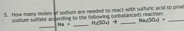 5. How many moles of sodium are needed to react with sulfuric acid to prod
sodium suffate according to the following (unbalanced) reaction:
underline ( )Na+underline ( )H_(2)(SO_(4))arrow underline ( )Na_(2)(SO_(4))+underline ( )