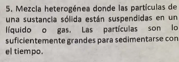 5. Mezcla heterogénea donde las partículas de
una sustancla sólida están suspendidas en un
liquido o gas.Las particulas son lo
suficientemente grandes para sedimentarse con
el tiempo.