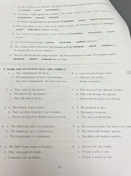 5. At one time there were dinosaurs. Through evolution dinosaurs have disappeared. Dinosaur are
now (amend extinct emancipation).
6. The people fought against the conqueror. The people wanted to be free.They wanted their
(emancipation proposal transport).
7. The House of Representatives is the legislative (Constitution
amend
branch of government)
8. They were going to move some of the military abroad. The Pentagon planned to (transport
amend proposal) the military overseas.
9. They will have to change that law. They will need to (Constitution
emancipation amend)
the law.
10. The Nazis became popular in (prewar closed shop
candidate) Germany.
11. The company made much profit. The company paid high (dividends amend candidates) to
the people who owned the company.
12. The firm did not like the young executive. The firm wanted him to resign. The company made a
(dividends amend proposal) that he resign.
E. MARK THE SENTENCES THAT ARE CORRECT.
1. a. They emancipation the slaves.
6. a. Lions die and become extinct.
b. The emancipation of slaves was necessary.
b. Dinosaurs are extinct.
c. After their emancipation the slaves were free.
c. Horses are extinct.
2. a. They voted on the amend.
7. a.They destroyed the sabotage airplane.
b. The amend bill was passed.
b. They will sabotage the airplane.
c. They will amend the law.
c. Destroying the plane was sabotage.
__ 3. a. The branch of government.
8. a.She proposal an idea.
b. There are three branches of government.
b. She made a proposal.
c. There is an Executive Branch of government.
c. That was a proposal idea.
4. a. The Americans have a Constitution.
9.a. The transport plane flew across the oceal
b. The Americans are a Constitution.
b. The plane will transport missiles.
c. The Constitution is a document.
c. The plane will missiles transport.
5. a. She didn't know how to dividend.
10. a. Prewar wars are fought.
b. They were paid dividends.
b. Prewar is after a war.
c. Companies are dividends.
c. Prewar is before a war.
38