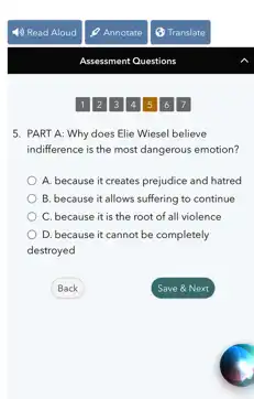 5. PART A: Why does Elie Wiesel believe
indifference is the most dangerous emotion?
A. because it creates prejudice and hatred
B. because it allows suffering to continue
C. because it is the root of all violence
D. because it cannot be completely
destroyed