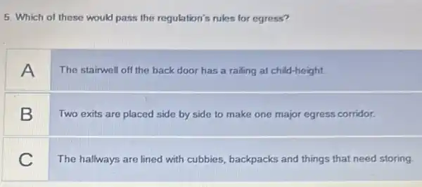 5. Which of these would pass the regulation's rules for egress?
A
The stairwell off the back door has a railing at child-height.
B
Two exits are placed side by side to make one major egress corridor.
C
The hallways are lined with cubbies, backpacks and things that need storing