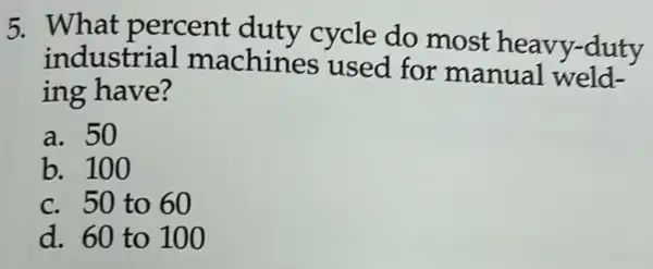 5. What percent duty cycle do most heavy-duty
industrial machines used for manual weld-
ing have?
a. 50
b. 100
c. 50 to 60
d. 60 to 100