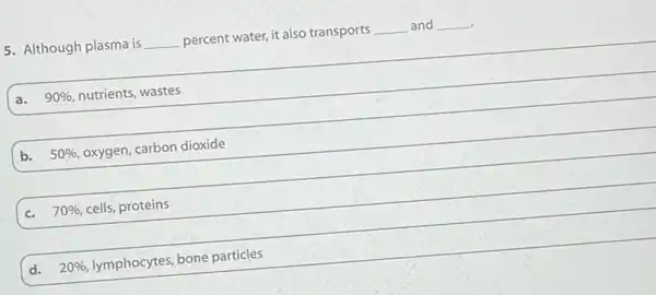 5. Although plasma is __ percent water, it also transports __ and __
a. 90%  nutrients, wastes
b. 50%  oxygen, carbon dioxide
c. 70%  cells, proteins
d. 20%  lymphocytes, bone particles