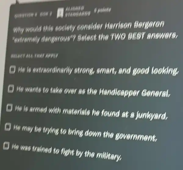 5 points
quarrious Box
Why would this society consider Harrison Bergeron
"extremely dangerous"?Select the TWO BEST answers,
He is extraordinarily strong, smart, and good looking.
He wants to take over as the Handicapper General,
He is armed with materials he found at a junkyard.
He may be trying to bring down the government
He was trained to fight by the military.