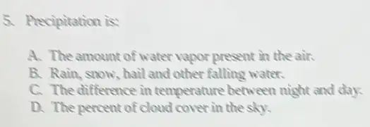 5. Precipitation is
A. The amount of water vapor present in the air.
B. Rain, snow, hail and other falling water.
C. The difference in temperature between night and day.
D. The percent of cloud cover in the sky.