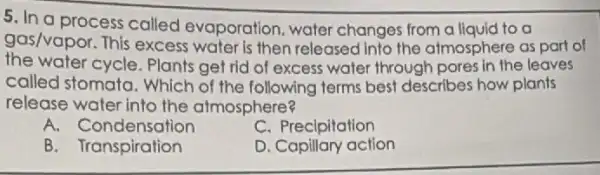 5. In a process called evaporation water changes from a liquid to a
gas/vapor. This excess water is then released into the almosphere as part of
the water cycle. Plants get rid of excess water through pores in the leaves
called stomata. Which of the following terms best describes how plants
release water into the atmosphere?
A. Condensation
C. Precipitation
B. Transpiration
D. Capillary action